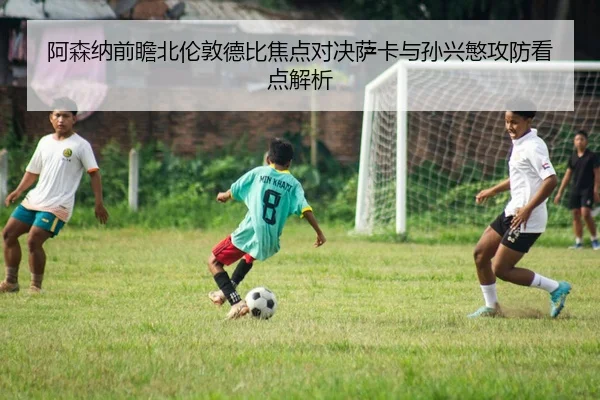 阿森纳前瞻北伦敦德比焦点对决萨卡与孙兴慜攻防看点解析